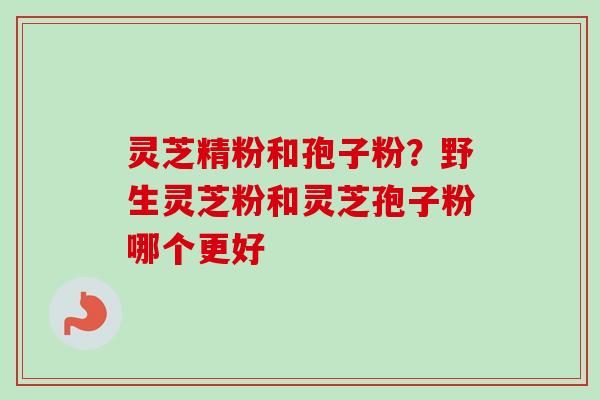 灵芝精粉和孢子粉？野生灵芝粉和灵芝孢子粉哪个更好-第1张图片-卓越灵芝孢子粉