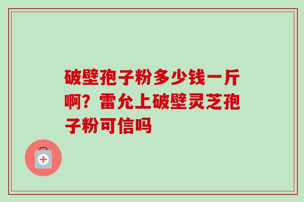 破壁孢子粉多少钱一斤啊?雷允上破壁灵芝孢子粉可信吗-第1张图片-卓越灵芝孢子粉 破壁孢子粉多少钱一斤啊?雷允上破壁灵芝孢子粉可信吗-第1张图片-卓越灵芝孢子粉