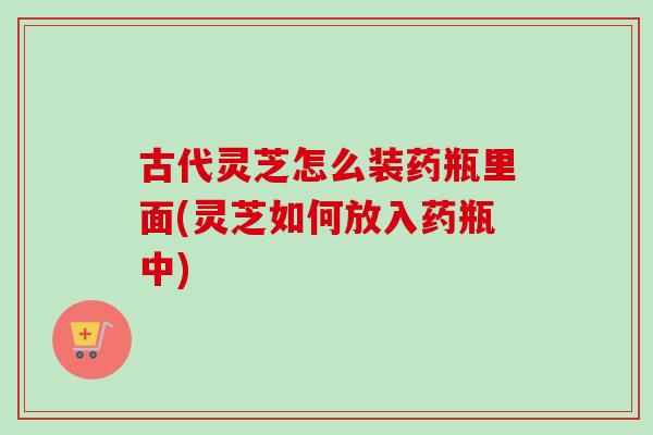 古代灵芝怎么装药瓶里面(灵芝如何放入药瓶中)-第1张图片-卓越灵芝孢子粉