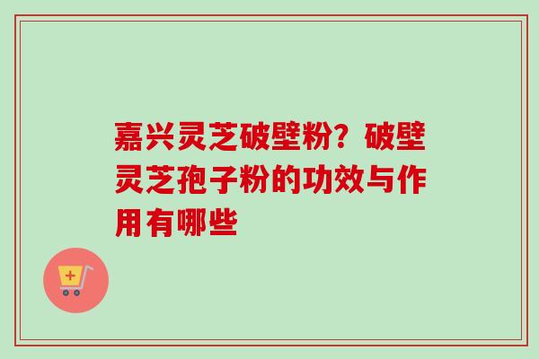 嘉兴灵芝破壁粉?破壁灵芝孢子粉的功效与作用有哪些-第1张图片-卓越灵芝孢子粉 嘉兴灵芝破壁粉?破壁灵芝孢子粉的功效与作用有哪些-第1张图片-卓越灵芝孢子粉