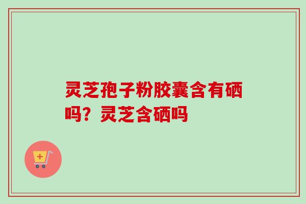 灵芝孢子粉胶囊含有硒吗？灵芝含硒吗-第1张图片-卓越灵芝孢子粉