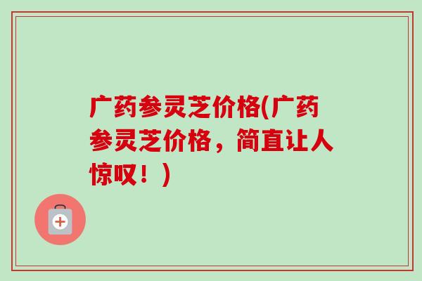 广药参灵芝价格(广药参灵芝价格,简直让人惊叹!)-第1张图片-卓越灵芝孢子粉 广药参灵芝价格(广药参灵芝价格,简直让人惊叹!)-第1张图片-卓越灵芝孢子粉