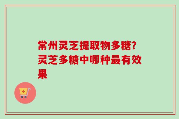 常州灵芝提取物多糖？灵芝多糖中哪种最有效果-第1张图片-卓越灵芝孢子粉