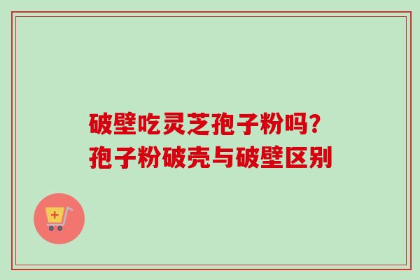 破壁吃灵芝孢子粉吗？孢子粉破壳与破壁区别-第1张图片-卓越灵芝孢子粉