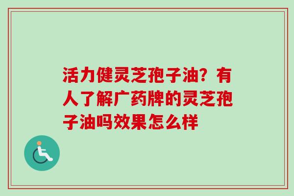 活力健灵芝孢子油？有人了解广药牌的灵芝孢子油吗效果怎么样-第1张图片-卓越灵芝孢子粉