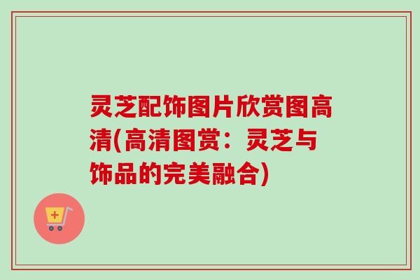 灵芝配饰图片欣赏图高清(高清图赏：灵芝与饰品的完美融合)-第1张图片-卓越灵芝孢子粉