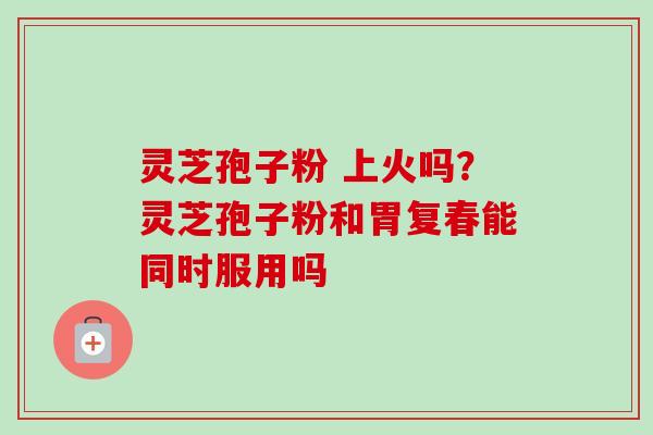 灵芝孢子粉 上火吗？灵芝孢子粉和胃复春能同时服用吗-第1张图片-卓越灵芝孢子粉
