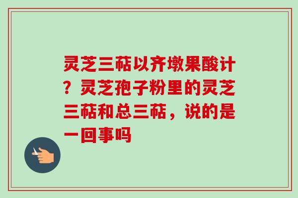 灵芝三萜以齐墩果酸计？灵芝孢子粉里的灵芝三萜和总三萜，说的是一回事吗-第1张图片-卓越灵芝孢子粉