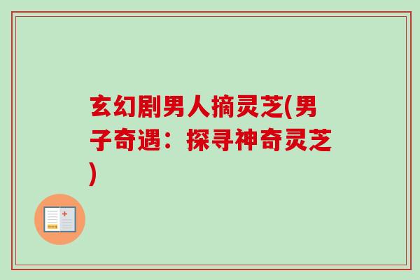 玄幻剧男人摘灵芝(男子奇遇:探寻神奇灵芝)-第1张图片-卓越灵芝孢子粉 玄幻剧男人摘灵芝(男子奇遇:探寻神奇灵芝)-第1张图片-卓越灵芝孢子粉