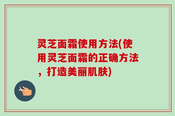灵芝面霜使用方法(使用灵芝面霜的正确方法，打造美丽肌肤)-第1张图片-卓越灵芝孢子粉