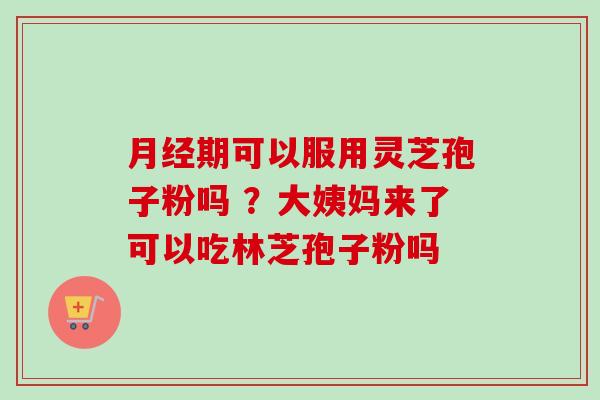 月经期可以服用灵芝孢子粉吗 ?大姨妈来了可以吃林芝孢子粉吗-第1张图片-卓越灵芝孢子粉 月经期可以服用灵芝孢子粉吗 ?大姨妈来了可以吃林芝孢子粉吗-第1张图片-卓越灵芝孢子粉