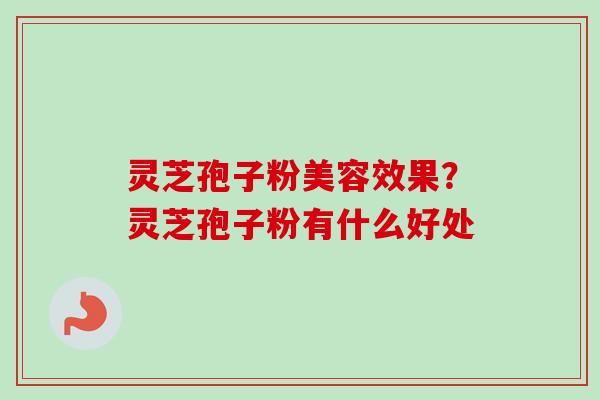 灵芝孢子粉美容效果？灵芝孢子粉有什么好处-第1张图片-卓越灵芝孢子粉