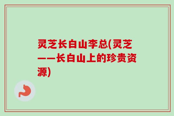 灵芝长白山李总(灵芝——长白山上的珍贵资源)-第1张图片-卓越灵芝孢子粉