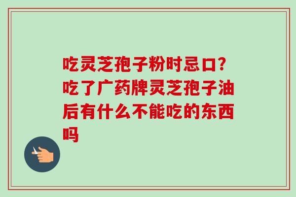 吃灵芝孢子粉时忌口?吃了广药牌灵芝孢子油后有什么不能吃的东西吗-第1张图片-卓越灵芝孢子粉 吃灵芝孢子粉时忌口?吃了广药牌灵芝孢子油后有什么不能吃的东西吗-第1张图片-卓越灵芝孢子粉