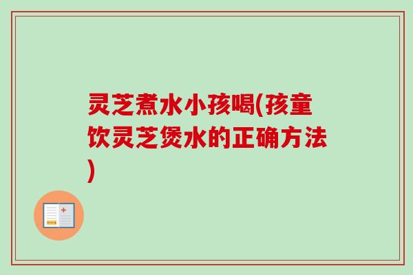 灵芝煮水小孩喝(孩童饮灵芝煲水的正确方法)-第1张图片-卓越灵芝孢子粉 灵芝煮水小孩喝(孩童饮灵芝煲水的正确方法)-第1张图片-卓越灵芝孢子粉