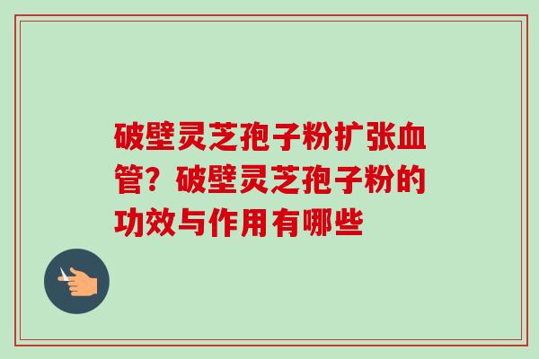 破壁灵芝孢子粉扩张血管？破壁灵芝孢子粉的功效与作用有哪些-第1张图片-卓越灵芝孢子粉