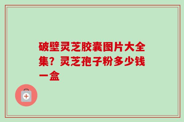 破壁灵芝胶囊图片大全集？灵芝孢子粉多少钱一盒-第1张图片-卓越灵芝孢子粉