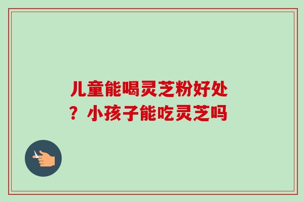 儿童能喝灵芝粉好处 ?小孩子能吃灵芝吗-第1张图片-卓越灵芝孢子粉 儿童能喝灵芝粉好处 ?小孩子能吃灵芝吗-第1张图片-卓越灵芝孢子粉