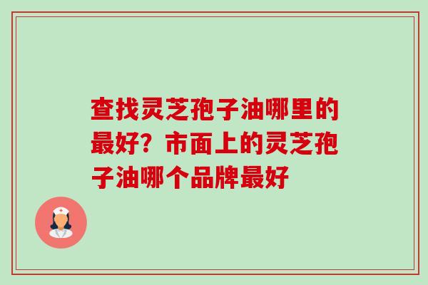 查找灵芝孢子油哪里的最好?市面上的灵芝孢子油哪个品牌最好-第1张图片-卓越灵芝孢子粉 查找灵芝孢子油哪里的最好?市面上的灵芝孢子油哪个品牌最好-第1张图片-卓越灵芝孢子粉