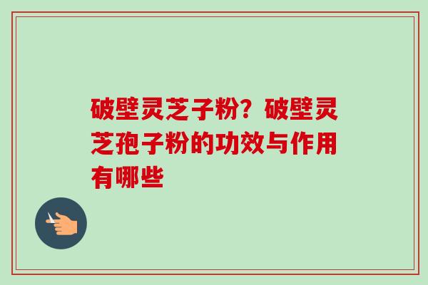 破壁灵芝子粉？破壁灵芝孢子粉的功效与作用有哪些-第1张图片-卓越灵芝孢子粉