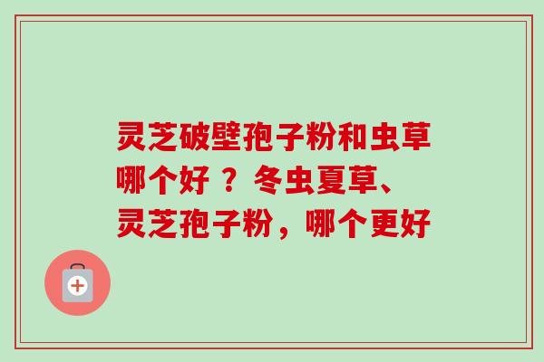 灵芝破壁孢子粉和虫草哪个好 ?冬虫夏草、灵芝孢子粉,哪个更好-第1张图片-卓越灵芝孢子粉 灵芝破壁孢子粉和虫草哪个好 ?冬虫夏草、灵芝孢子粉,哪个更好-第1张图片-卓越灵芝孢子粉