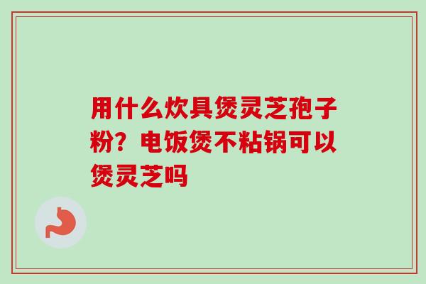 用什么炊具煲灵芝孢子粉?电饭煲不粘锅可以煲灵芝吗-第1张图片-卓越灵芝孢子粉 用什么炊具煲灵芝孢子粉?电饭煲不粘锅可以煲灵芝吗-第1张图片-卓越灵芝孢子粉