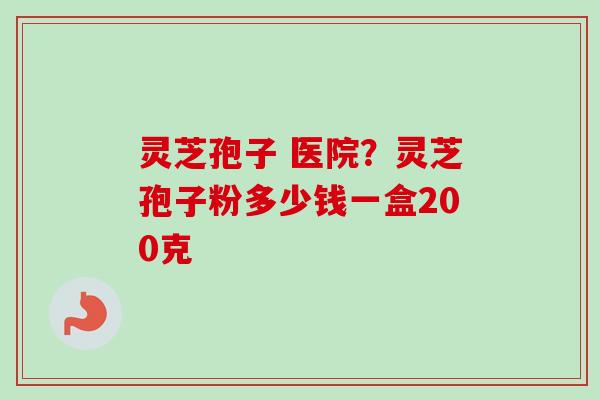 灵芝孢子 医院？灵芝孢子粉多少钱一盒200克-第1张图片-卓越灵芝孢子粉