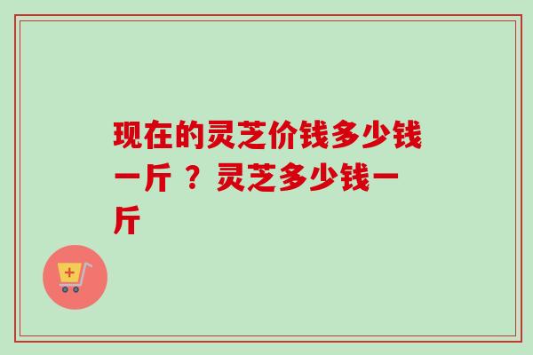 现在的灵芝价钱多少钱一斤 ?灵芝多少钱一斤-第1张图片-卓越灵芝孢子粉 现在的灵芝价钱多少钱一斤 ?灵芝多少钱一斤-第1张图片-卓越灵芝孢子粉