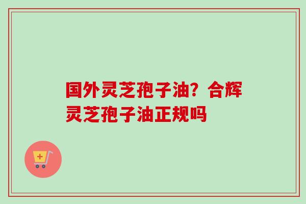 国外灵芝孢子油?合辉灵芝孢子油正规吗-第1张图片-卓越灵芝孢子粉 国外灵芝孢子油?合辉灵芝孢子油正规吗-第1张图片-卓越灵芝孢子粉