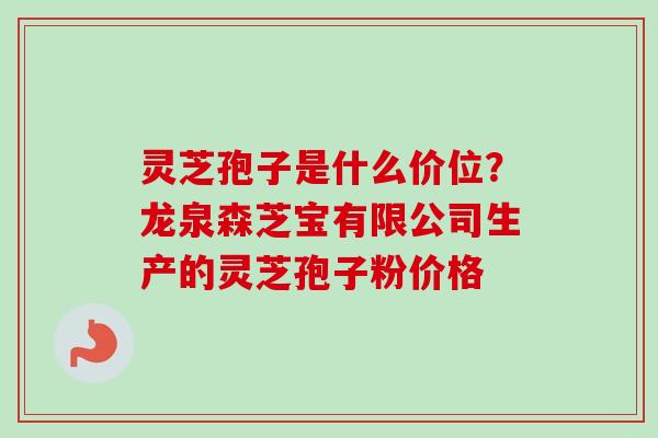 灵芝孢子是什么价位？龙泉森芝宝有限公司生产的灵芝孢子粉价格-第1张图片-卓越灵芝孢子粉