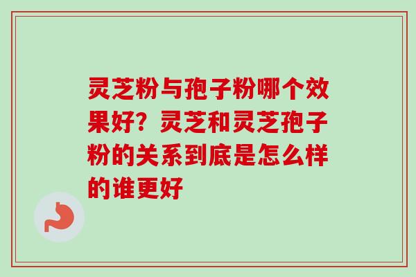 灵芝粉与孢子粉哪个效果好？灵芝和灵芝孢子粉的关系到底是怎么样的谁更好-第1张图片-卓越灵芝孢子粉