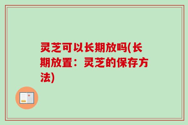 灵芝可以长期放吗(长期放置：灵芝的保存方法)-第1张图片-卓越灵芝孢子粉