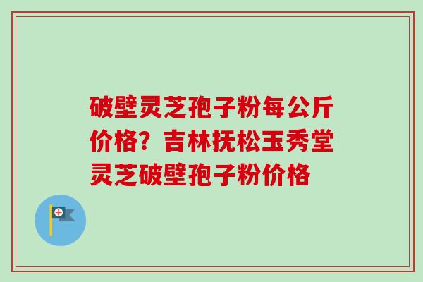 破壁灵芝孢子粉每公斤价格？吉林抚松玉秀堂灵芝破壁孢子粉价格-第1张图片-卓越灵芝孢子粉