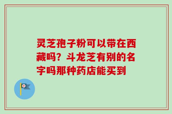 灵芝孢子粉可以带在西藏吗?斗龙芝有别的名字吗那种药店能买到-第1张图片-卓越灵芝孢子粉 灵芝孢子粉可以带在西藏吗?斗龙芝有别的名字吗那种药店能买到-第1张图片-卓越灵芝孢子粉