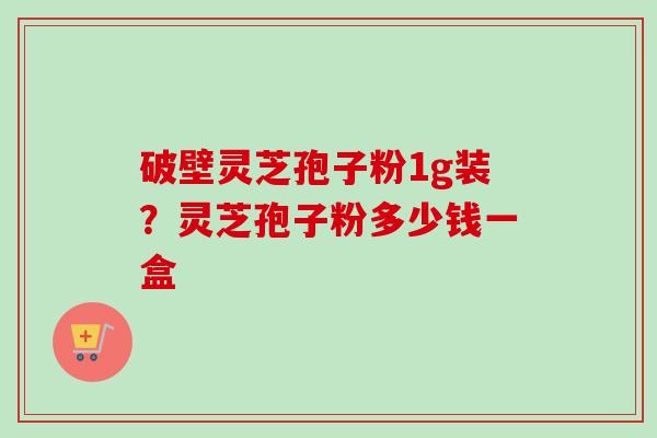 破壁灵芝孢子粉1g装?灵芝孢子粉多少钱一盒-第1张图片-卓越灵芝孢子粉 破壁灵芝孢子粉1g装?灵芝孢子粉多少钱一盒-第1张图片-卓越灵芝孢子粉