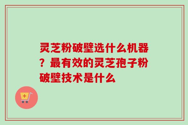 灵芝粉破壁选什么机器？最有效的灵芝孢子粉破壁技术是什么-第1张图片-卓越灵芝孢子粉