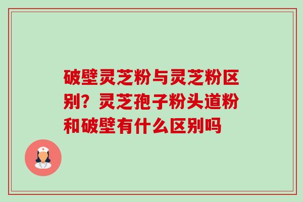 破壁灵芝粉与灵芝粉区别?灵芝孢子粉头道粉和破壁有什么区别吗-第1张图片-卓越灵芝孢子粉 破壁灵芝粉与灵芝粉区别?灵芝孢子粉头道粉和破壁有什么区别吗-第1张图片-卓越灵芝孢子粉