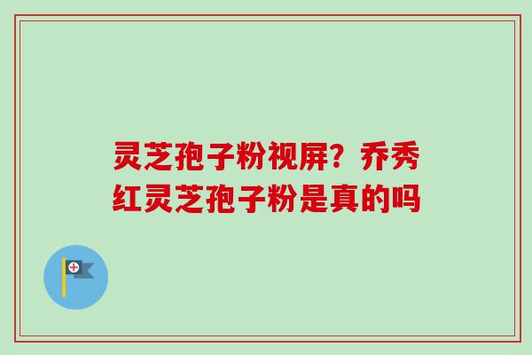 灵芝孢子粉视屏？乔秀红灵芝孢子粉是真的吗-第1张图片-卓越灵芝孢子粉