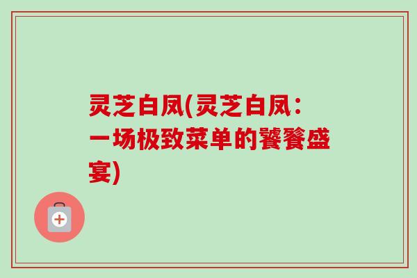 灵芝白凤(灵芝白凤：一场极致菜单的饕餮盛宴)-第1张图片-卓越灵芝孢子粉