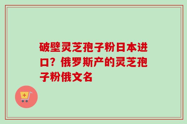 破壁灵芝孢子粉日本进口？俄罗斯产的灵芝孢子粉俄文名-第1张图片-卓越灵芝孢子粉