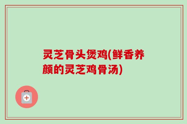 灵芝骨头煲鸡(鲜香养颜的灵芝鸡骨汤)-第1张图片-卓越灵芝孢子粉 灵芝骨头煲鸡(鲜香养颜的灵芝鸡骨汤)-第1张图片-卓越灵芝孢子粉