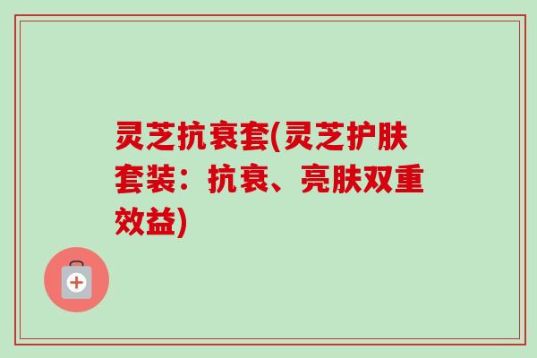 灵芝抗衰套(灵芝护肤套装：抗衰、亮肤双重效益)-第1张图片-卓越灵芝孢子粉