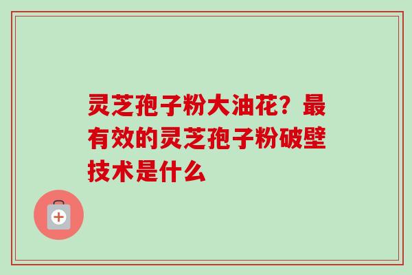 灵芝孢子粉大油花?最有效的灵芝孢子粉破壁技术是什么-第1张图片-卓越灵芝孢子粉 灵芝孢子粉大油花?最有效的灵芝孢子粉破壁技术是什么-第1张图片-卓越灵芝孢子粉