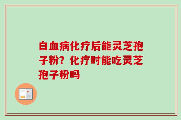 白血病化疗后能灵芝孢子粉？化疗时能吃灵芝孢子粉吗-第1张图片-卓越灵芝孢子粉