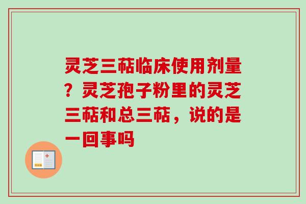 灵芝三萜临床使用剂量？灵芝孢子粉里的灵芝三萜和总三萜，说的是一回事吗-第1张图片-卓越灵芝孢子粉
