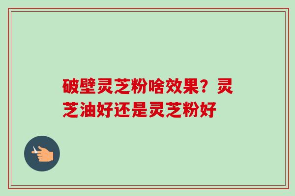 破壁灵芝粉啥效果？灵芝油好还是灵芝粉好-第1张图片-卓越灵芝孢子粉