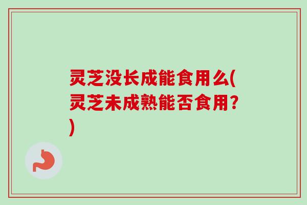 灵芝没长成能食用么(灵芝未成熟能否食用？)-第1张图片-卓越灵芝孢子粉