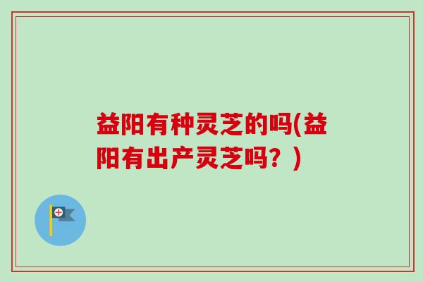 益阳有种灵芝的吗(益阳有出产灵芝吗?)-第1张图片-卓越灵芝孢子粉 益阳有种灵芝的吗(益阳有出产灵芝吗?)-第1张图片-卓越灵芝孢子粉