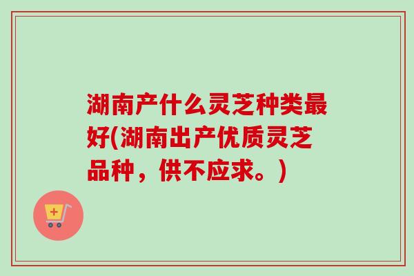 湖南产什么灵芝种类最好(湖南出产优质灵芝品种,供不应求。)-第1张图片-卓越灵芝孢子粉 湖南产什么灵芝种类最好(湖南出产优质灵芝品种,供不应求。)-第1张图片-卓越灵芝孢子粉