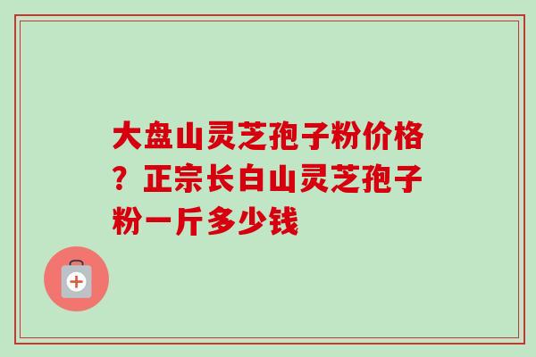 大盘山灵芝孢子粉价格?正宗长白山灵芝孢子粉一斤多少钱-第1张图片-卓越灵芝孢子粉 大盘山灵芝孢子粉价格?正宗长白山灵芝孢子粉一斤多少钱-第1张图片-卓越灵芝孢子粉